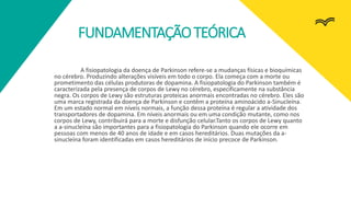 FUNDAMENTAÇÃOTEÓRICA
A fisiopatologia da doença de Parkinson refere-se a mudanças físicas e bioquímicas
no cérebro. Produzindo alterações visíveis em todo o corpo. Ela começa com a morte ou
prometimento das células produtoras de dopamina. A fisiopatologia do Parkinson também é
caracterizada pela presença de corpos de Lewy no cérebro, especificamente na substância
negra. Os corpos de Lewy são estruturas proteicas anormais encontradas no cérebro. Eles são
uma marca registrada da doença de Parkinson e contêm a proteína aminoácido a-Sinucleína.
Em um estado normal em níveis normais, a função dessa proteína é regular a atividade dos
transportadores de dopamina. Em níveis anormais ou em uma condição mutante, como nos
corpos de Lewy, contribuirá para a morte e disfunção celular.Tanto os corpos de Lewy quanto
a a-sinucleína são importantes para a fisiopatologia do Parkinson quando ele ocorre em
pessoas com menos de 40 anos de idade e em casos hereditários. Duas mutações da a-
sinucleína foram identificadas em casos hereditários de início precoce de Parkinson.
 