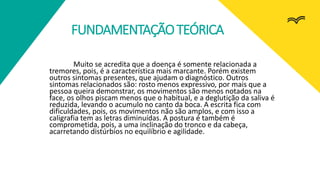 FUNDAMENTAÇÃOTEÓRICA
Muito se acredita que a doença é somente relacionada a
tremores, pois, é a característica mais marcante. Porém existem
outros sintomas presentes, que ajudam o diagnóstico. Outros
sintomas relacionados são: rosto menos expressivo, por mais que a
pessoa queira demonstrar, os movimentos são menos notados na
face, os olhos piscam menos que o habitual, e a deglutição da saliva é
reduzida, levando o acumulo no canto da boca. A escrita fica com
dificuldades, pois, os movimentos não são amplos, e com isso a
caligrafia tem as letras diminuídas. A postura é também é
comprometida, pois, a uma inclinação do tronco e da cabeça,
acarretando distúrbios no equilíbrio e agilidade.
 