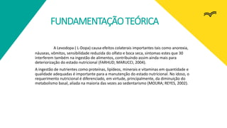 FUNDAMENTAÇÃOTEÓRICA
A Levodopa ( L-Dopa) causa efeitos colaterais importantes tais como anorexia,
náuseas, vômitos, sensibilidade reduzida do olfato e boca seca, sintomas estes que 30
interferem também na ingestão de alimentos, contribuindo assim ainda mais para
deteriorização do estado nutricional (FARHUD; MARUCCI, 2004).
A ingestão de nutrientes como proteínas, lipídeos, minerais e vitaminas em quantidade e
qualidade adequadas é importante para a manutenção do estado nutricional. No idoso, o
requerimento nutricional é diferenciado, em virtude, principalmente, da diminuição do
metabolismo basal, aliada na maioria das vezes ao sedentarismo (MOURA; REYES, 2002).
 