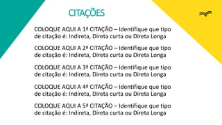 CITAÇÕES
COLOQUE AQUI A 2ª CITAÇÃO – Identifique que tipo
de citação é: Indireta, Direta curta ou Direta Longa
COLOQUE AQUI A 1ª CITAÇÃO – Identifique que tipo
de citação é: Indireta, Direta curta ou Direta Longa
COLOQUE AQUI A 3ª CITAÇÃO – Identifique que tipo
de citação é: Indireta, Direta curta ou Direta Longa
COLOQUE AQUI A 4ª CITAÇÃO – Identifique que tipo
de citação é: Indireta, Direta curta ou Direta Longa
COLOQUE AQUI A 5ª CITAÇÃO – Identifique que tipo
de citação é: Indireta, Direta curta ou Direta Longa
 