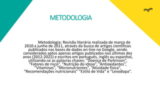 METODOLOGIA
Metodologia: Revisão literária realizada de março de
2010 a junho de 2011, através da busca de artigos científicos
publicados nas bases de dados on-line no Google, sendo
considerados aptos apenas artigos publicados nos últimos dez
anos (2012-2022) e escritos em português, inglês ou espanhol,
utilizando-se as palavras chaves: “Doença de Parkinson”,
“Fatores de risco”, “Nutrição do idoso”, “Antioxidantes”,
“Vitaminas”, “Micronutrientes”, “Atividade física”,
“Recomendações nutricionais” “Estilo de Vida” e “Levodopa”.
 