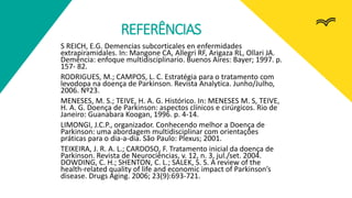 REFERÊNCIAS
S REICH, E.G. Demencias subcorticales en enfermidades
extrapiramidales. In: Mangone CA, Allegri RF, Arigaza RL, Ollari JA.
Demência: enfoque multidisciplinario. Buenos Aires: Bayer; 1997. p.
157- 82.
RODRIGUES, M.; CAMPOS, L. C. Estratégia para o tratamento com
levodopa na doença de Parkinson. Revista Analytica. Junho/Julho,
2006. Nº23.
MENESES, M. S.; TEIVE, H. A. G. Histórico. In: MENESES M. S, TEIVE,
H. A. G. Doença de Parkinson: aspectos clínicos e cirúrgicos. Rio de
Janeiro: Guanabara Koogan, 1996. p. 4-14.
LIMONGI, J.C.P., organizador. Conhecendo melhor a Doença de
Parkinson: uma abordagem multidisciplinar com orientações
práticas para o dia-a-dia. São Paulo: Plexus; 2001.
TEIXEIRA, J. R. A. L.; CARDOSO, F. Tratamento inicial da doença de
Parkinson. Revista de Neurociências, v. 12, n. 3, jul./set. 2004.
DOWDING, C. H.; SHENTON, C. L.; SALEK, S. S. A review of the
health-related quality of life and economic impact of Parkinson’s
disease. Drugs Aging. 2006; 23(9):693-721.
 