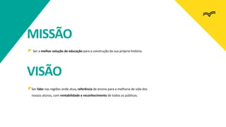 Ser a melhor solução de educação para a construção da sua própria história.
Ser líder nas regiões onde atua, referência de ensino para a melhoria de vida dos
nossos alunos, com rentabilidade e reconhecimento de todos os públicos.
MISSÃO
VISÃO
 
