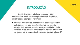 INTRODUÇÃO
O objetivo deste trabalho é estudar os fatores
nutricionais e de estilo de vida promotores e protetores
envolvidos na Doença de Parkinson.
• A Doença de Parkinson é uma doença neurodegenerativa
mais comum em todo mundo, atingindo em especial
pessoas mais idosas e homens. O estilo de vida incluindo
atividade física, nutrição e tratamentos naturais influenciam
em grande parte a evolução, tratamento e prevenção da DP.
 