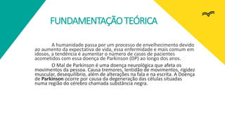 FUNDAMENTAÇÃOTEÓRICA
A humanidade passa por um processo de envelhecimento devido
ao aumento da expectativa de vida, essa enfermidade e mais comum em
idosos, a tendência é aumentar o número de casos de pacientes
acometidos com essa doença de Parkinson (DP) ao longo dos anos.
O Mal de Parkinson é uma doença neurológica que afeta os
movimentos da pessoa. Causa tremores, lentidão de movimentos, rigidez
muscular, desequilíbrio, além de alterações na fala e na escrita. A Doença
de Parkinson ocorre por causa da degeneração das células situadas
numa região do cérebro chamada substância negra.
 