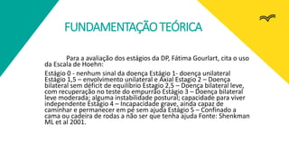 FUNDAMENTAÇÃOTEÓRICA
Para a avaliação dos estágios da DP, Fátima Gourlart, cita o uso
da Escala de Hoehn:
Estágio 0 - nenhum sinal da doença Estágio 1- doença unilateral
Estágio 1,5 – envolvimento unilateral e Axial Estagio 2 – Doença
bilateral sem déficit de equilíbrio Estagio 2,5 – Doença bilateral leve,
com recuperação no teste do empurrão Estágio 3 – Doença bilateral
leve moderada; alguma instabilidade postural; capacidade para viver
independente Estágio 4 – Incapacidade grave, ainda capaz de
caminhar e permanecer em pé sem ajuda Estágio 5 – Confinado a
cama ou cadeira de rodas a não ser que tenha ajuda Fonte: Shenkman
ML et al 2001.
 