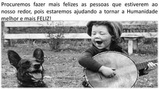 Procuremos fazer mais felizes as pessoas que estiverem ao
nosso redor, pois estaremos ajudando a tornar a Humanidade
melhor e mais FELIZ!
 
