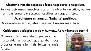Afastemo-nos de pessoas e fatos negadores e negativos.
Se nos deixarmos envolver por um ambiente negativo, vamos
nos transformar em pessoas negativas, amargas, tristes.
Acreditemos em nossos "insights" positivos.
Os vencedores são aqueles que acreditam em suas ideias!
Cultivemos a alegria e o bom humor... Aprendamos a sorrir!
O sorriso tem um efeito poderoso em
nossa vida; as pessoas que zombam dos
próprios erros são mais felizes e mais
fortes.
 