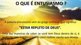 Uma das maneiras de saber se você tem Deus dentro de si, é
sentir-se com energia e paixão para realizar aquilo que deseja.
O QUE É ENTUSIASMO ?
A palavra entusiasmo vem do grego entheos, que significa:
“ESTAR REPLETO DE DEUS”.
 