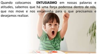 Quando colocamos ENTUSIASMO em nossas palavras e
atitudes, sabemos que há uma força poderosa dentro de nós,
que nos move e nos encaminha para o que precisamos e
desejamos realizar.
 