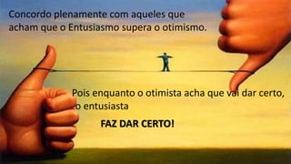 Concordo plenamente com aqueles que
acham que o Entusiasmo supera o otimismo.
Pois enquanto o otimista acha que vai dar certo,
o entusiasta
FAZ DAR CERTO!
 