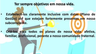 • Estabelecê-los claramente inclusive com datas (Plano de
Gestão) até que estejam fortemente presentes em nosso
subconsciente.
• Criá-los para todos os planos de nossa vida: afetiva,
familiar, profissional, perante a nossa comunidade fraternal.
Ter sempre objetivos em nossa vida.
 