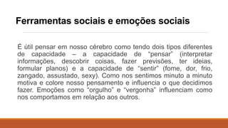 Ferramentas sociais e emoções sociais
É útil pensar em nosso cérebro como tendo dois tipos diferentes
de capacidade – a capacidade de “pensar” (interpretar
informações, descobrir coisas, fazer previsões, ter ideias,
formular planos) e a capacidade de “sentir” (fome, dor, frio,
zangado, assustado, sexy). Como nos sentimos minuto a minuto
motiva e colore nosso pensamento e influencia o que decidimos
fazer. Emoções como “orgulho” e “vergonha” influenciam como
nos comportamos em relação aos outros.
 