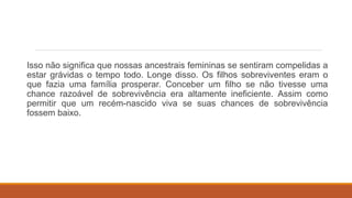Isso não significa que nossas ancestrais femininas se sentiram compelidas a
estar grávidas o tempo todo. Longe disso. Os filhos sobreviventes eram o
que fazia uma família prosperar. Conceber um filho se não tivesse uma
chance razoável de sobrevivência era altamente ineficiente. Assim como
permitir que um recém-nascido viva se suas chances de sobrevivência
fossem baixo.
 