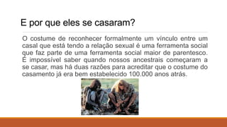 E por que eles se casaram?
O costume de reconhecer formalmente um vínculo entre um
casal que está tendo a relação sexual é uma ferramenta social
que faz parte de uma ferramenta social maior de parentesco.
É impossível saber quando nossos ancestrais começaram a
se casar, mas há duas razões para acreditar que o costume do
casamento já era bem estabelecido 100.000 anos atrás.
 