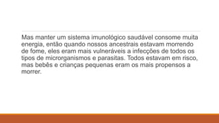 Mas manter um sistema imunológico saudável consome muita
energia, então quando nossos ancestrais estavam morrendo
de fome, eles eram mais vulneráveis ​​a infecções de todos os
tipos de microrganismos e parasitas. Todos estavam em risco,
mas bebês e crianças pequenas eram os mais propensos a
morrer.
 