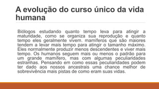 A evolução do curso único da vida
humana
Biólogos estudando quanto tempo leva para atingir a
maturidade, como se organiza sua reprodução e quanto
tempo eles geralmente vivem. mamíferos que são maiores
tendem a levar mais tempo para atingir o tamanho máximo.
Eles normalmente produzir menos descendentes e viver mais
tempo. Os humanos seguem mais ou menos o padrão para
um grande mamífero, mas com algumas peculiaridades
estranhas. Pensando em como essas peculiaridades podem
ter dado aos nossos ancestrais uma chance melhor de
sobrevivência mais pistas de como eram suas vidas.
 
