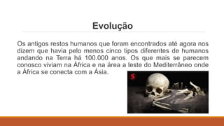 Evolução
Os antigos restos humanos que foram encontrados até agora nos
dizem que havia pelo menos cinco tipos diferentes de humanos
andando na Terra há 100.000 anos. Os que mais se parecem
conosco viviam na África e na área a leste do Mediterrâneo onde
a África se conecta com a Ásia.
 