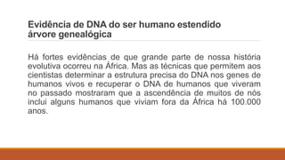 Evidência de DNA do ser humano estendido
árvore genealógica
Há fortes evidências de que grande parte de nossa história
evolutiva ocorreu na África. Mas as técnicas que permitem aos
cientistas determinar a estrutura precisa do DNA nos genes de
humanos vivos e recuperar o DNA de humanos que viveram
no passado mostraram que a ascendência de muitos de nós
inclui alguns humanos que viviam fora da África há 100.000
anos.
 