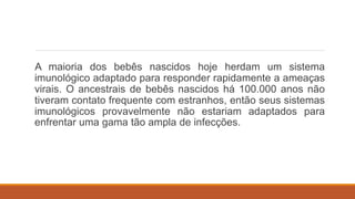 A maioria dos bebês nascidos hoje herdam um sistema
imunológico adaptado para responder rapidamente a ameaças
virais. O ancestrais de bebês nascidos há 100.000 anos não
tiveram contato frequente com estranhos, então seus sistemas
imunológicos provavelmente não estariam adaptados para
enfrentar uma gama tão ampla de infecções.
 