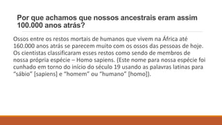 Por que achamos que nossos ancestrais eram assim
100.000 anos atrás?
Ossos entre os restos mortais de humanos que vivem na África até
160.000 anos atrás se parecem muito com os ossos das pessoas de hoje.
Os cientistas classificaram esses restos como sendo de membros de
nossa própria espécie – Homo sapiens. (Este nome para nossa espécie foi
cunhado em torno do início do século 19 usando as palavras latinas para
“sábio” [sapiens] e “homem” ou “humano” [homo]).
 