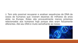 2. Tem sido possível recuperar e analisar sequências de DNA de
ossos de humanos que viveram dezenas de milhares de anos
atrás na Europa. Estes são provavelmente menos próximos
relacionados aos humanos hoje porque eles eram fisicamente
diferentes. Até seu DNA é muito semelhante ao nosso.
 