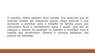 O trabalho infantil também fazia sentido. Era essencial que as
crianças fossem tão pequenas quanto carga possível e que
comecem a contribuir para o trabalho da família assim que
estivessem física e mentalmente aptos a ajudar. Isso deu às
crianças a chance de aprender no trabalho e contribuir mais à
medida que envelhecem. Doentio e crianças letárgicas não
podiam ser toleradas.
 