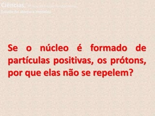 Se o núcleo é formado de
partículas positivas, os prótons,
por que elas não se repelem?
Ciências, 9º Ano do Ensino Fundamental
Estudo do átomo e modelos
 