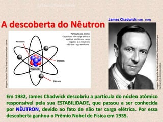 Em 1932, James Chadwick descobriu a partícula do núcleo atômico
responsável pela sua ESTABILIDADE, que passou a ser conhecida
por NÊUTRON, devido ao fato de não ter carga elétrica. Por essa
descoberta ganhou o Prêmio Nobel de Física em 1935.
James Chadwick (1891 - 1974)
A descoberta do Nêutron
Imagem:
Shizhao
/
GNU
Free
Documentation
License.
Partículas do átomo
Os prótons têm carga elétrica
positiva, os elétrons carga
negativa e os nêutrons
não têm carga nenhuma.
Nêutrons
Prótons
Elétrons
Núcleo
Imagem:
Fotografia
de
Bortzells
Esselte/
Disponibilizado
por
Carcharoth
/
domínio
público.
do Ensino Fundamental
 