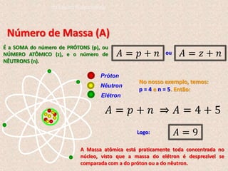 Número de Massa (A)
É a SOMA do número de PRÓTONS (p), ou
NÚMERO ATÔMICO (z), e o número de
NÊUTRONS (n).
𝐴 = 𝑝 + 𝑛 𝐴 = 𝑧 + 𝑛
ou
Próton
Nêutron
Elétron
A Massa atômica está praticamente toda concentrada no
núcleo, visto que a massa do elétron é desprezível se
comparada com a do próton ou a do nêutron.
No nosso exemplo, temos:
p = 4 e n = 5. Então:
𝐴 = 𝑝 + 𝑛 ⇒ 𝐴 = 4 + 5
Logo: 𝐴 = 9
do Ensino Fundamental
 