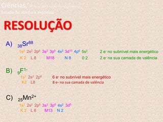 RESOLUÇÃO
A) 38Sr88
1s2 2s2 2p6 3s2 3p6 4s2 3d10 4p6 5s2
K 2 L 8 M18 N 8 0 2
2 e- no subnível mais energético
2 e- na sua camada de valência
B) 9F1-
1s2 2s2 2p6
K2 L8
6 e- no subnível mais energético
8 e- na sua camada de valência
C) 25Mn2+
1s2 2s2 2p6 3s2 3p6 4s2 3d5
K 2 L 8 M13 N 2
Ciências, 9º Ano do Ensino Fundamental
Estudo do átomo e modelos
 