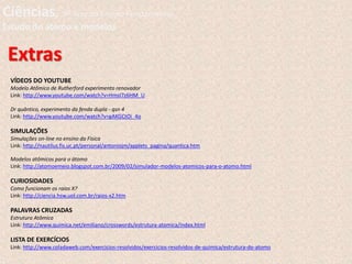 Extras
VÍDEOS DO YOUTUBE
Modelo Atômico de Rutherford experimento renovador
Link: http://www.youtube.com/watch?v=HmsI7z6HM_U
Dr quântico, experimento da fenda dupla - qsn 4
Link: http://www.youtube.com/watch?v=gAKGCtOi_4o
SIMULAÇÕES
Simulações on-line no ensino da Física
Link: http://nautilus.fis.uc.pt/personal/antoniojm/applets_pagina/quantica.htm
Modelos atômicos para o átomo
Link: http://atomoemeio.blogspot.com.br/2009/02/simulador-modelos-atomicos-para-o-atomo.html
CURIOSIDADES
Como funcionam os raios X?
Link: http://ciencia.hsw.uol.com.br/raios-x2.htm
PALAVRAS CRUZADAS
Estrutura Atômica
Link: http://www.quimica.net/emiliano/crosswords/estrutura-atomica/index.html
LISTA DE EXERCÍCIOS
Link: http://www.coladaweb.com/exercicios-resolvidos/exercicios-resolvidos-de-quimica/estrutura-do-atomo
Ciências, 9º Ano do Ensino Fundamental
Estudo do átomo e modelos
 