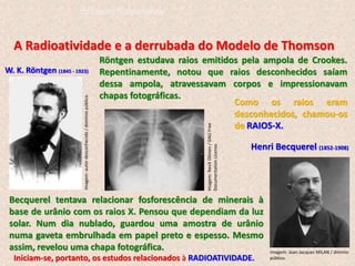 A Radioatividade e a derrubada do Modelo de Thomson
W. K. Röntgen (1845 - 1923)
Henri Becquerel (1852-1908)
Röntgen estudava raios emitidos pela ampola de Crookes.
Repentinamente, notou que raios desconhecidos saíam
dessa ampola, atravessavam corpos e impressionavam
chapas fotográficas.
Becquerel tentava relacionar fosforescência de minerais à
base de urânio com os raios X. Pensou que dependiam da luz
solar. Num dia nublado, guardou uma amostra de urânio
numa gaveta embrulhada em papel preto e espesso. Mesmo
assim, revelou uma chapa fotográfica.
Como os raios eram
desconhecidos, chamou-os
de RAIOS-X.
Iniciam-se, portanto, os estudos relacionados à RADIOATIVIDADE.
Imagem:
autor
desconhecido
/
domínio
público.
Imagem:
Nevit
Dilmen
/
GNU
Free
Documentation
License.
Imagem: Jean-Jacques MILAN / dimínio
público.
do Ensino Fundamental
 