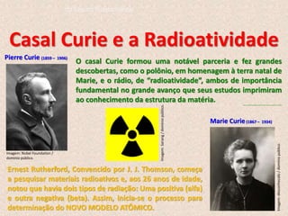 Casal Curie e a Radioatividade
Pierre Curie (1859 – 1906)
Marie Curie(1867 – 1934)
Ernest Rutherford, Convencido por J. J. Thomson, começa
a pesquisar materiais radioativos e, aos 26 anos de idade,
notou que havia dois tipos de radiação: Uma positiva (alfa)
e outra negativa (beta). Assim, inicia-se o processo para
determinação do NOVO MODELO ATÔMICO.
O casal Curie formou uma notável parceria e fez grandes
descobertas, como o polônio, em homenagem à terra natal de
Marie, e o rádio, de “radioatividade”, ambos de importância
fundamental no grande avanço que seus estudos imprimiram
ao conhecimento da estrutura da matéria. http://www.biomania.com.br/bio/conteudo.asp?cod=2748
Imagem: Nobel Foundation /
domínio público.
Imagem:
desconhecido
/
domínio
público.
Imagem:
Sarang
/
domínio
público.
do Ensino Fundamental
 