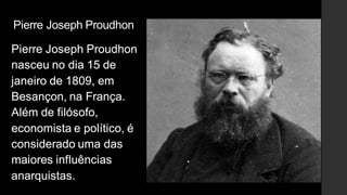 Pierre Joseph Proudhon
Pierre Joseph Proudhon
nasceu no dia 15 de
janeiro de 1809, em
Besançon, na França.
Além de filósofo,
economista e político, é
considerado uma das
maiores influências
anarquistas.
 