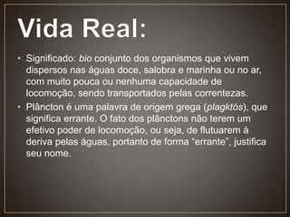• Significado: bio conjunto dos organismos que vivem
dispersos nas águas doce, salobra e marinha ou no ar,
com muito pouca ou nenhuma capacidade de
locomoção, sendo transportados pelas correntezas.
• Plâncton é uma palavra de origem grega (plagktós), que
significa errante. O fato dos plânctons não terem um
efetivo poder de locomoção, ou seja, de flutuarem à
deriva pelas águas, portanto de forma “errante”, justifica
seu nome.
 