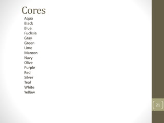 Cores
Aqua
Black
Blue
Fuchsia
Gray
Green
Lime
Maroon
Navy
Olive
Purple
Red
Silver
Teal
White
Yellow
21
 