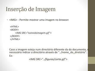 Inserção de Imagem
• <IMG> - Permite mostrar uma imagem no browser.
<HTML>
<BODY>
<IMG SRC=”nomedaimagem.gif”>
</BODY>
</HTML>
Caso a imagem esteja num directório diferente da do documento, é
necessário indicar o directório através de "../nome_do_diretório".
Ex:
<IMG SRC="../figuras/carta.gif">
 