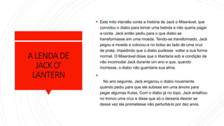 ALENDADE
JACKO’
LANTERN
 Este mito irlandês conta a história de Jack o Miserável, que
convidou o diabo para tomar uma bebida e não queria pagar
a conta. Jack então pediu para o que diabo se
transformasse em uma moeda. Tendo-se transformado, Jack
pegou a moeda e colocou-a no bolso ao lado de uma cruz
de prata, impedindo que o diabo pudesse voltar a sua forma
normal. O Miserável disse que o libertaria sob a condição de
não incomodar Jack durante um ano e que, quando
morresse, o diabo não guardaria sua alma.

No ano seguinte, Jack enganou o diabo novamente
quando pediu para que ele subisse em uma árvore para
pegar algumas frutas. Com o diabo já no topo, Jack entalhou
no tronco uma cruz e disse que só o deixaria descer se
dessa vez ele prometesse não perturbá-lo por dez anos.
 