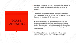 O QUEÉ
HALLOWEEN ?
 Halloween, ou Dia das Bruxas, é uma celebração popular de
culto aos mortos comemorada anualmente no dia 31 de
outubro.

O termo tem origem na expressão em inglês “All Hallow’s
Eve” (Véspera de Todos os Santos), pois é comemorado um
dia antes do feriado de 01 de novembro.

A cultura de celebração do Halloween é muito forte em
países de língua anglo-saxônica, sobretudo nos Estados
Unidos. Com o tempo, o feriado ganhou popularidade e hoje
é comemorado, ainda que em menor escala, em grande
parte do mundo.

A tradição do Halloween foi levada pelos irlandeses aos
Estados Unidos, onde a data é considerada feriado.
 