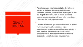 QUAL A
ORIGEM?
 Acredita-se que a maioria das tradições de Halloween
tenham se originado nos antigos festivais celtas
chamados Samhaim, que marcavam a passagem de ano
e a chegada do inverno. Para os celtas, o início do
inverno representava a aproximação entre o mundo e o
“Outro Mundo”, onde vivem os mortos.

Os celtas acreditavam que no início do inverno os mortos
regressavam para visitar suas casas e que
assombrações surgiam para amaldiçoar seus animais e
suas colheitas. Todos os símbolos que hoje são
característicos do Halloween eram formas utilizadas
pelos celtas para afastar esses maus espíritos.
 