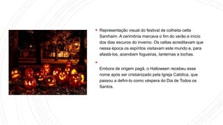  Representação visual do festival de colheita celta
Samhaim. A cerimônia marcava o fim do verão e início
dos dias escuros do inverno. Os celtas acreditavam que
nessa época os espíritos visitavam este mundo e, para
afastá-los, acendiam fogueiras, lanternas e tochas.

Embora de origem pagã, o Halloween recebeu esse
nome após ser cristianizado pela Igreja Católica, que
passou a defini-lo como véspera do Dia de Todos os
Santos.
 