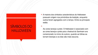 SÍMBOLOSDO
HALLOWEEN
 A maioria dos símbolos característicos do Halloween
possuem origem nos primórdios da tradição, enquanto
outros foram agregados com o tempo. Entre os principais
estão:

As cores laranja e preto: O Halloween é associado com
as cores laranja e preto pois o festival do Samhaim era
comemorado no início do outono, quando as folhas se
tornam laranjas e os dias são mais escuros.
 