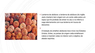  Lanterna de abóbora: a lanterna de abóbora (do inglês
Jack o’lantern) tem origem em um conto celta sobre um
rapaz que foi proibido de entrar no céu e no inferno e
vaga eternamente com sua lanterna em busca de
descanso.

A tradição de entalhar abóboras teve início nos Estados
Unidos. Antes, os países de origem celta entalhavam
nabos e inseriam velas no interior com o objetivo de
afastar espíritos.
 