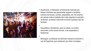  Atualmente, o Halloween é fortemente marcado por
festas à fantasia que geralmente seguem a temática
sombria de bruxas, zumbis, esqueletos, etc. No entanto,
em países onde a tradição não é tão seguida (a exemplo
do Brasil), as festas costumam envolver qualquer tipo de
fantasia.

Esqueletos e fantasmas: para os celtas, os mortos
assumiam, entre outras formas, a de esqueletos e
fantasmas.

Morcegos: os festivais de Samhaim sempre envolviam o
uso de fogueiras, que acabavam por atrair morcegos.
 