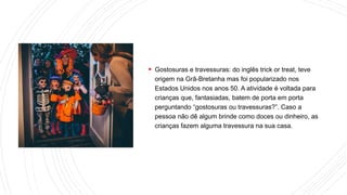  Gostosuras e travessuras: do inglês trick or treat, teve
origem na Grã-Bretanha mas foi popularizado nos
Estados Unidos nos anos 50. A atividade é voltada para
crianças que, fantasiadas, batem de porta em porta
perguntando “gostosuras ou travessuras?”. Caso a
pessoa não dê algum brinde como doces ou dinheiro, as
crianças fazem alguma travessura na sua casa.
 