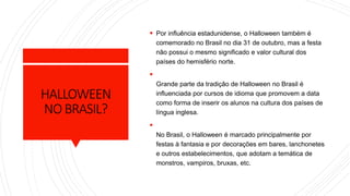 HALLOWEEN
NOBRASIL?
 Por influência estadunidense, o Halloween também é
comemorado no Brasil no dia 31 de outubro, mas a festa
não possui o mesmo significado e valor cultural dos
países do hemisfério norte.

Grande parte da tradição de Halloween no Brasil é
influenciada por cursos de idioma que promovem a data
como forma de inserir os alunos na cultura dos países de
língua inglesa.

No Brasil, o Halloween é marcado principalmente por
festas à fantasia e por decorações em bares, lanchonetes
e outros estabelecimentos, que adotam a temática de
monstros, vampiros, bruxas, etc.
 