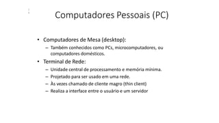 Computadores Pessoais (PC)
1
4
• Computadores de Mesa (desktop):
– Também conhecidos como PCs, microcomputadores, ou
computadores domésticos.
• Terminal de Rede:
– Unidade central de processamento e memória mínima.
– Projetado para ser usado em uma rede.
– Às vezes chamado de cliente magro (thin client)
– Realiza a interface entre o usuário e um servidor
 
