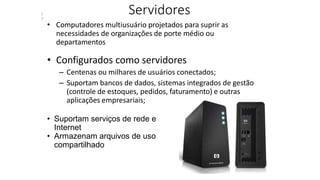 Servidores
• Computadores multiusuário projetados para suprir as
necessidades de organizações de porte médio ou
departamentos
• Configurados como servidores
– Centenas ou milhares de usuários conectados;
– Suportam bancos de dados, sistemas integrados de gestão
(controle de estoques, pedidos, faturamento) e outras
aplicações empresariais;
• Suportam serviços de rede e
Internet
• Armazenam arquivos de uso
compartilhado
1
7
 
