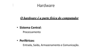 Hardware
2
3
O hardware é a parte física do computador
• Sistema Central:
Processamento
• Periféricos:
Entrada, Saída, Armazenamento e Comunicação.
 